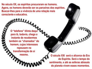 No século XX, os espíritos procuraram os homens.
Agora, os homens deverão ser os parceiros dos espíritos.
Buscar-lhes para a vivência de uma relação mais
consciente e educativa.




       O “telefone” tilinta daqui
        para lá, todavia, chega o
        instante de recebermos
      também os “chamados” do
       homem, cujos interesses
              repousem na
          transformação de si
                 mesmo.                    O século XXI será o alicerce da Era
                                                 do Espírito. Será o tempo do
                                          sentimento, e até as esferas abissais
                                           do planeta vivem esses momentos.
 