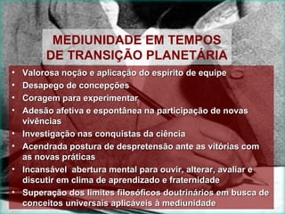 MEDIUNIDADE EM TEMPOS
         DE TRANSIÇÃO PLANETÁRIA
•   Valorosa noção e aplicação do espírito de equipe
•   Desapego de concepções
•   Coragem para experimentar
•   Adesão afetiva e espontânea na participação de novas
    vivências
•   Investigação nas conquistas da ciência
•   Acendrada postura de despretensão ante as vitórias com
    as novas práticas
•   Incansável abertura mental para ouvir, alterar, avaliar e
    discutir em clima de aprendizado e fraternidade
•   Superação dos limites filosóficos doutrinários em busca de
    conceitos universais aplicáveis à mediunidade
 