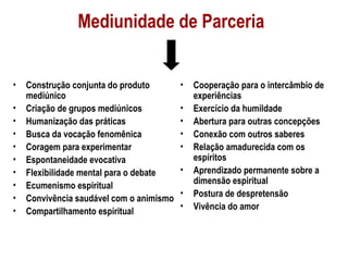 Mediunidade de Parceria


•   Construção conjunta do produto        •   Cooperação para o intercâmbio de
    mediúnico                                 experiências
•   Criação de grupos mediúnicos          •   Exercício da humildade
•   Humanização das práticas              •   Abertura para outras concepções
•   Busca da vocação fenomênica           •   Conexão com outros saberes
•   Coragem para experimentar             •   Relação amadurecida com os
•   Espontaneidade evocativa                  espíritos
•   Flexibilidade mental para o debate    •   Aprendizado permanente sobre a
•                                             dimensão espiritual
    Ecumenismo espiritual
                                          •   Postura de despretensão
•   Convivência saudável com o animismo
                                          •   Vivência do amor
•   Compartilhamento espiritual
 