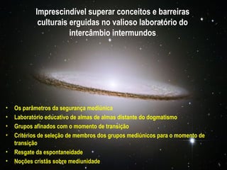 Imprescindível superar conceitos e barreiras
            culturais erguidas no valioso laboratório do
                      intercâmbio intermundos




•   Os parâmetros da segurança mediúnica
•   Laboratório educativo de almas de almas distante do dogmatismo
•   Grupos afinados com o momento de transição
•   Critérios de seleção de membros dos grupos mediúnicos para o momento de
    transição
•   Resgate da espontaneidade
•   Noções cristãs sobre mediunidade
 