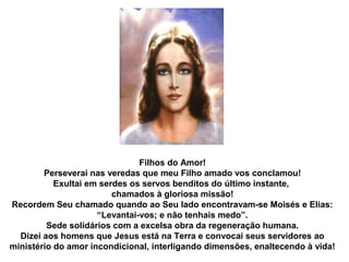 Filhos do Amor!
        Perseverai nas veredas que meu Filho amado vos conclamou!
           Exultai em serdes os servos benditos do último instante,
                         chamados à gloriosa missão!
Recordem Seu chamado quando ao Seu lado encontravam-se Moisés e Elias:
                     “Levantai-vos; e não tenhais medo”.
         Sede solidários com a excelsa obra da regeneração humana.
  Dizei aos homens que Jesus está na Terra e convocai seus servidores ao
ministério do amor incondicional, interligando dimensões, enaltecendo à vida!
 