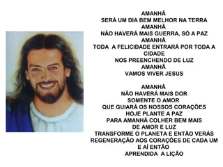 AMANHÃ
  SERÁ UM DIA BEM MELHOR NA TERRA
               AMANHÃ
  NÃO HAVERÁ MAIS GUERRA, SÓ A PAZ
               AMANHÃ
TODA A FELICIDADE ENTRARÁ POR TODA A
                CIDADE
      NOS PREENCHENDO DE LUZ
               AMANHÃ
         VAMOS VIVER JESUS

               AMANHÃ
        NÃO HAVERÁ MAIS DOR
          SOMENTE O AMOR
   QUE GUIARÁ OS NOSSOS CORAÇÕES
          HOJE PLANTE A PAZ
    PARA AMANHÃ COLHER BEM MAIS
            DE AMOR E LUZ
 TRANSFORME O PLANETA E ENTÃO VERÁS
REGENERAÇÃO AOS CORAÇÕES DE CADA UM
             E AÍ ENTÃO
         APRENDIDA A LIÇÃO
 