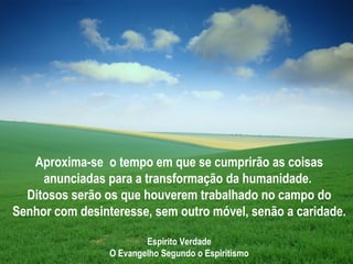 Aproxima-se o tempo em que se cumprirão as coisas
     anunciadas para a transformação da humanidade.
  Ditosos serão os que houverem trabalhado no campo do
Senhor com desinteresse, sem outro móvel, senão a caridade.

                         Espírito Verdade
                 O Evangelho Segundo o Espiritismo
 