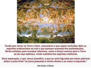 Tendo que reinar na Terra o bem, necessário é que sejam excluídos dela os
   espíritos endurecidos no mal e que possam acarretar-lhe perturbações.
  Serão exilados para mundos inferiores, como o foram outrora para a Terra
          os da raça adâmica, vindo substituí-los espíritos melhores.

Essa separação, a que Jesus presidirá, é que se acha figurada por estas palavras
 sobre o juízo final:”os bons passarão à minha direita e os maus à esquerda.”
                                Allan Kardec, A Gênese
 