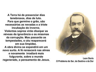 A Terra há de presenciar dias
       tenebrosos, dias de luto.
     Para que germine o grão, são
  necessárias as nevadas e a triste
         incubação do inverno.
  Violentos sopros virão dissipar as
 névoas da ignorância e os miasmas
    da corrupção. Mas passarão as
   tempestades, o céu reaparecerá
            em sua limpidez.
  A obra divina se expandirá em um
novo surto. A fé renascerá nas almas
      e novamente irradiará mais
      fulgurante, sobre o mundo
                                                                  Leon Denis
regenerado, o pensamento de Jesus.     O Problema do Ser, do Destino e da Dor
 