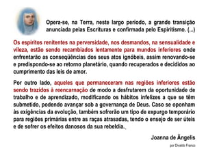 Opera-se, na Terra, neste largo período, a grande transição
             anunciada pelas Escrituras e confirmada pelo Espiritismo. (...)

Os espíritos renitentes na perversidade, nos desmandos, na sensualidade e
vileza, estão sendo recambiados lentamente para mundos inferiores onde
enfrentarão as conseqüências dos seus atos ignóbeis, assim renovando-se
e predispondo-se ao retorno planetário, quando recuperados e decididos ao
cumprimento das leis de amor.
Por outro lado, aqueles que permaneceram nas regiões inferiores estão
sendo trazidos à reencarnação de modo a desfrutarem da oportunidade de
trabalho e de aprendizado, modificando os hábitos infelizes a que se têm
submetido, podendo avançar sob a governança de Deus. Caso se oponham
às exigências da evolução, também sofrerão um tipo de expurgo temporário
para regiões primárias entre as raças atrasadas, tendo o ensejo de ser úteis
e de sofrer os efeitos danosos da sua rebeldia.
                                                         Joanna de Ängelis
                                                                 por Divaldo Franco
 