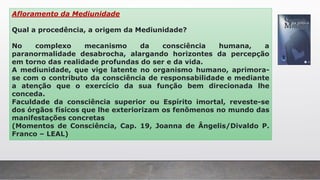 Afloramento da Mediunidade
Qual a procedência, a origem da Mediunidade?
No complexo mecanismo da consciência humana, a
paranormalidade desabrocha, alargando horizontes da percepção
em torno das realidade profundas do ser e da vida.
A mediunidade, que vige latente no organismo humano, aprimora-
se com o contributo da consciência de responsabilidade e mediante
a atenção que o exercício da sua função bem direcionada lhe
conceda.
Faculdade da consciência superior ou Espírito imortal, reveste-se
dos órgãos físicos que lhe exteriorizam os fenômenos no mundo das
manifestações concretas
(Momentos de Consciência, Cap. 19, Joanna de Ângelis/Divaldo P.
Franco – LEAL)
 