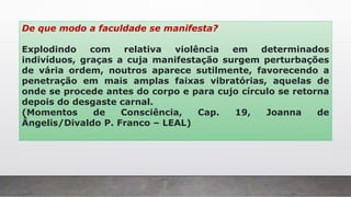 De que modo a faculdade se manifesta?
Explodindo com relativa violência em determinados
indivíduos, graças a cuja manifestação surgem perturbações
de vária ordem, noutros aparece sutilmente, favorecendo a
penetração em mais amplas faixas vibratórias, aquelas de
onde se procede antes do corpo e para cujo círculo se retorna
depois do desgaste carnal.
(Momentos de Consciência, Cap. 19, Joanna de
Ângelis/Divaldo P. Franco – LEAL)
 