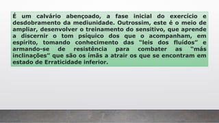 É um calvário abençoado, a fase inicial do exercício e
desdobramento da mediunidade. Outrossim, este é o meio de
ampliar, desenvolver o treinamento do sensitivo, que aprende
a discernir o tom psíquico dos que o acompanham, em
espírito, tomando conhecimento das “leis dos fluídos” e
armando-se de resistência para combater as “más
inclinações” que são os ímãs a atrair os que se encontram em
estado de Erraticidade inferior.
 