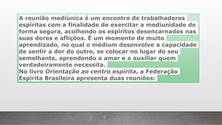 A reunião mediúnica é um encontro de trabalhadores
espíritas com a finalidade de exercitar a mediunidade de
forma segura, acolhendo os espíritos desencarnados nas
suas dores e aflições. É um momento de muito
aprendizado, no qual o médium desenvolve a capacidade
de sentir a dor do outro, se colocar no lugar do seu
semelhante, aprendendo a amar e a auxiliar quem
verdadeiramente necessita.
No livro Orientação ao centro espírita, a Federação
Espírita Brasileira apresenta duas reuniões:
 