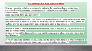 Estudo e prática da mediunidade
É uma reunião teórico-prática de estudo da mediunidade, privativa,
constituída de pessoas que possuem conhecimentos básicos do
Espiritismo.
Essa reunião tem por objetivo:
estudar a mediunidade com base nos ensinamentos constantes em O livro
dos médiuns e demais obras da codificação da Doutrina Espírita, além de
outras obras que guardam concordância com o Espiritismo;
desenvolver a mediunidade e contribuir para a educação intelecto-moral
dos participantes;
preparar trabalhadores de forma continuada para atuarem nas reuniões
mediúnicas;
formar adeptos esclarecidos, capazes de compreenderem a mediunidade e
a ação dos espíritos nas diversas circunstâncias da vida. ¹
 