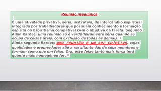 Reunião mediúnica
É uma atividade privativa, séria, instrutiva, de intercâmbio espiritual
integrada por trabalhadores que possuam conhecimento e formação
espírita do Espiritismo compatível com o objetivo da tarefa. Segundo
Allan Kardec, uma reunião só é verdadeiramente séria quando se
ocupa de coisas úteis, com exclusão de todas as demais. ²
Ainda segundo Kardec: uma reunião é um ser coletivo, cujas
qualidades e propriedades são a resultante das de seus membros e
formam como que um feixe. Ora, este feixe tanto mais força terá
quanto mais homogêneo for. ³
 
