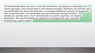É importante observar que a reunião mediúnica apresenta a interação de
duas equipes, uma encarnada e uma desencarnada. Ademais, de acordo com
o codificador da Doutrina Espírita, a homogeneidade do grupo vai depender
do conhecimento e da afinidade dos participantes dessa reunião.
Ainda de acordo com o livro Orientação ao centro espírita, no mesmo
capítulo, são apresentados os objetivos principais de uma reunião
mediúnica, quais sejam:
 