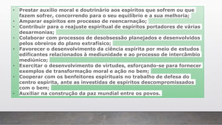 • Prestar auxílio moral e doutrinário aos espíritos que sofrem ou que
fazem sofrer, concorrendo para o seu equilíbrio e a sua melhoria;
• Amparar espíritos em processo de reencarnação;
• Contribuir para o reajuste espiritual de espíritos portadores de várias
desarmonias;
• Colaborar com processos de desobsessão planejados e desenvolvidos
pelos obreiros do plano extrafísico;
• Favorecer o desenvolvimento da ciência espírita por meio de estudos
edificantes relacionados à mediunidade e ao processo de intercâmbio
mediúnico;
• Exercitar o desenvolvimento de virtudes, esforçando-se para fornecer
exemplos de transformação moral e ação no bem;
• Cooperar com os benfeitores espirituais no trabalho de defesa do
centro espírita, ante as investidas de espíritos descompromissados
com o bem;
• Auxiliar na construção da paz mundial entre os povos.
 