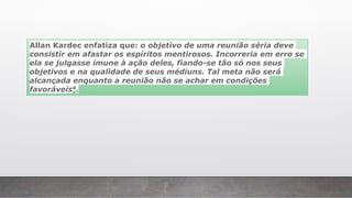 Allan Kardec enfatiza que: o objetivo de uma reunião séria deve
consistir em afastar os espíritos mentirosos. Incorreria em erro se
ela se julgasse imune à ação deles, fiando-se tão só nos seus
objetivos e na qualidade de seus médiuns. Tal meta não será
alcançada enquanto a reunião não se achar em condições
favoráveis4.
 