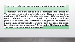 9ª Qual o médium que se poderia qualificar de perfeito?
"Perfeito, ah! bem sabes que a perfeição não existe na
Terra, sem o que não estaríeis nela. Dize, portanto, bom
médium e já é muito, pois eles são raros. Médium perfeito
seria aquele contra o qual os maus Espíritos
jamais ousassem uma tentativa de enganá-lo. O melhor é
aquele que, simpatizando somente com os bons Espíritos,
tem sido o menos enganado.“ O Livro dos Médiuns, questão
226 /Da influência Moral do Médium
 