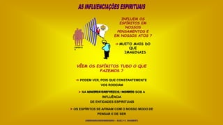 INFLUEM OS
ESPÍRITOS EM
NOSSOS
PENSAMENTOS E
EM NOSSOS ATOS ?
 MUITO MAIS DO
QUE
IMAGINAIS
$
ESPÍRITO
S
VÊEM OS ESPÍRITOS TUDO O QUE
FAZEMOS ?
 PODEM VER, POIS QUE CONSTANTEMENTE
VOS RODEIAM
(O LIVRO DOS ESPÍRITOS – ALLAN KARDEC)
 NA MAIORIA DAS VEZES, AGIMOS SOB A
INFLUÊNCIA
DE ENTIDADES ESPIRITUAIS
 OS ESPÍRITOS SE AFINAM COM O NOSSO MODO DE
PENSAR E DE SER
(OBSESSÃO/DESOBSESSÃO – SUELY C. SHUBERT)
 