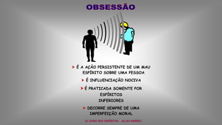  É A AÇÃO PERSISTENTE DE UM MAU
ESPÍRITO SOBRE UMA PESSOA
 É INFLUENCIAÇÃO NOCIVA
 É PRATICADA SOMENTE POR
ESPÍRITOS
INFERIORES
 DECORRE SEMPRE DE UMA
IMPERFEIÇÃO MORAL
(O LIVRO DOS ESPÍRITOS – ALLAN KARDEC)
 