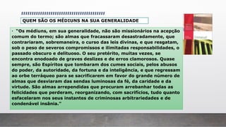QUEM SÃO OS MÉDIUNS NA SUA GENERALIDADE
• “Os médiuns, em sua generalidade, não são missionários na acepção
comum do termo; são almas que fracassaram desastradamente, que
contrariaram, sobremaneira, o curso das leis divinas, e que resgatam,
sob o peso de severos compromissos e ilimitadas responsabilidades, o
passado obscuro e delituoso. O seu pretérito, muitas vezes, se
encontra enodoado de graves deslizes e de erros clamorosos. Quase
sempre, são Espíritos que tombaram dos cumes sociais, pelos abusos
do poder, da autoridade, da fortuna e da inteligência, e que regressam
ao orbe terráqueo para se sacrificarem em favor do grande número de
almas que desviaram das sendas luminosas da fé, da caridade e da
virtude. São almas arrependidas que procuram arrebanhar todas as
felicidades que perderam, reorganizando, com sacrifícios, tudo quanto
esfacelaram nos seus instantes de criminosas arbitrariedades e de
condenável insânia.”
 