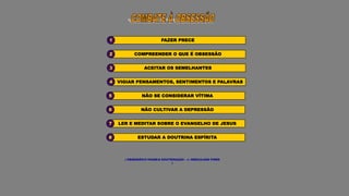 ESTUDAR A DOUTRINA ESPÍRITA
8
LER E MEDITAR SOBRE O EVANGELHO DE JESUS
7
( OBSESSÃO/O PASSE/A DOUTRINAÇÃO - J. HERCULANO PIRES
)
NÃO CULTIVAR A DEPRESSÃO
6
NÃO SE CONSIDERAR VÍTIMA
5
VIGIAR PENSAMENTOS, SENTIMENTOS E PALAVRAS
4
ACEITAR OS SEMELHANTES
3
COMPREENDER O QUE É OBSESSÃO
2
FAZER PRECE
1
 