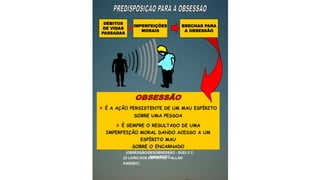  É A AÇÃO PERSISTENTE DE UM MAU ESPÍRITO
SOBRE UMA PESSOA
 É SEMPRE O RESULTADO DE UMA
IMPERFEIÇÃO MORAL DANDO ACESSO A UM
ESPÍRITO MAU
SOBRE O ENCARNADO
DÉBITOS
DE VIDAS
PASSADAS
+IMPERFEIÇÕES
MORAIS
BRECHAS PARA
A OBSESSÃO
(OBSESSÃO/DESOBSESSÃO - SUELY C.
SCHUBERT)
(O LIVRO DOS ESPÍRITOS – ALLAN
KARDEC)
 
