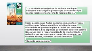 “...Centro de Mensageiros da colônia, um lugar
dedicado a instrução e preparação de espíritos que
reencarnarão com a tarefa da mediunidade...”
Essas pessoas que André encontra são, muitas vezes,
médiuns que faliram na última existência e que
novamente se preparam para a tarefa em mais uma
oportunidade. São espíritos que haviam saído da colônia
Nosso Lar com a responsabilidade da mediunidade e
rodeados por recursos para cumpri-la, mas que, por
diversas razões, tomaram outros caminhos.
“Durante uma semana,”
 