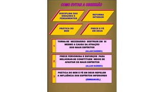 DISCIPLINA DAS
EMOÇÕES E
PENSAMENTOS
REFORMA
INTERIOR
PRÁTICA DO
BEM
PRECE E FÉ
EM DEUS
TORNA-SE NECESSÁRIO DESTRUIR EM SI
MESMO A CAUSA DA ATRAÇÃO
DOS MAUS ESPÍRITOS
(ALLAN KARDEC)
1
PRECE FERVOROSA E ESFORÇOS PARA
MELHORAR-SE CONSTITUEM MEIOS DE
AFASTAR OS MAUS ESPÍRITOS
(ALLAN KARDEC)
2
PRÁTICA DO BEM E FÉ EM DEUS REPELEM
A INFLUÊNCIA DOS ESPÍRITOS INFERIORES
(EMMANUEL)
3
 