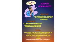 É O PENSAMENTO A TRANSITAR
E A SINTONIZAR NAS FAIXAS
INFERIORES
(OBSESSÃO/DESOBSESSÃO - SUELY C. SCHUBERT)
É A MUDANÇA DE DIREÇÃO DO
PENSAMENTO PARA RUMOS
NOBRES E CONSTRUTIVOS
  


DE ACORDO COM O QUE PENSAMOS SERÃO AS
NOSSAS COMPANHIAS ESPIRITUAIS.
“DIZE-ME O QUE PENSAS E TE DIREI COM
QUEM
ANDAS”.
 