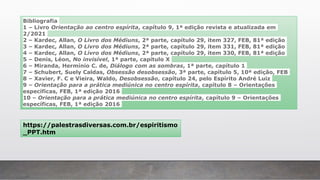 Bibliografia
1 – Livro Orientação ao centro espírita, capítulo 9, 1ª edição revista e atualizada em
2/2021
2 – Kardec, Allan, O Livro dos Médiuns, 2ª parte, capítulo 29, item 327, FEB, 81ª edição
3 – Kardec, Allan, O Livro dos Médiuns, 2ª parte, capítulo 29, item 331, FEB, 81ª edição
4 – Kardec, Allan, O Livro dos Médiuns, 2ª parte, capítulo 29, item 330, FEB, 81ª edição
5 – Denis, Léon, No invisível, 1ª parte, capítulo X
6 – Miranda, Hermínio C. de, Diálogo com as sombras, 1ª parte, capítulo 1
7 – Schubert, Suely Caldas, Obsessão desobsessão, 3ª parte, capítulo 5, 10ª edição, FEB
8 – Xavier, F. C e Vieira, Waldo, Desobsessão, capítulo 24, pelo Espírito André Luiz
9 – Orientação para a prática mediúnica no centro espírita, capítulo 8 – Orientações
específicas, FEB, 1ª edição 2016
10 – Orientação para a prática mediúnica no centro espírita, capítulo 9 – Orientações
específicas, FEB, 1ª edição 2016
https://palestrasdiversas.com.br/espiritismo
_PPT.htm
 