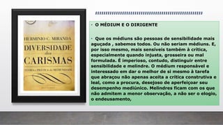• O MÉDIUM E O DIRIGENTE
• Que os médiuns são pessoas de sensibilidade mais
aguçada , sabemos todos. Ou não seriam médiuns. E,
por isso mesmo, mais sensíveis também à crítica,
especialmente quando injusta, grosseira ou mal
formulada. É imperioso, contudo, distinguir entre
sensibilidade e melindre. O médium responsável e
interessado em dar o melhor de si mesmo à tarefa
que abraçou não apenas aceita a crítica construtiva e
leal, como a procura, desejoso de aperfeiçoar seu
desempenho mediúnico. Melindres ficam com os que
não admitem a menor observação, a não ser o elogio,
o endeusamento,
 