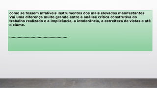 como se fossem infalíveis instrumentos dos mais elevados manifestantes.
Vai uma diferença muito grande entre a análise crítica construtiva do
trabalho realizado e a implicância, a intolerância, a estreiteza de vistas e até
o ciúme.
.................................................
 