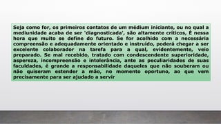 Seja como for, os primeiros contatos de um médium iniciante, ou no qual a
mediunidade acaba de ser 'diagnosticada', são altamente críticos, É nessa
hora que muito se define do futuro. Se for acolhido com a necessária
compreensão e adequadamente orientado e instruído, poderá chegar a ser
excelente colaborador na tarefa para a qual, evidentemente, veio
preparado. Se mal recebido, tratado com condescendente superioridade,
aspereza, incompreensão e intolerância, ante as peculiaridades de suas
faculdades, é grande a responsabilidade daqueles que não souberam ou
não quiseram estender a mão, no momento oportuno, ao que vem
precisamente para ser ajudado a servir
 