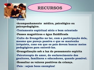 RECURSOS
•Prece
•Acompanhamento médico, psicológico ou
psicopedagógico.
•Tratamento espiritual sério e bem orientado
•Passes magnéticos e água fluidificada
•Culto do Evangelho no lar, com a participação dela,
mesmo que pareça passiva e que se mantenha
irriquieta, caso em que os pais devem buscar meios
pedagógicos para entretê-las.
•Evangelização sob a luz do pensamento espírita
•Psicoterapia do amor, do esclarecimento dos
genitores, familiares e educadores, quando possível.
•Ressaltar os valores positivos da criança.
•Pais : sejam bons exemplos!
 