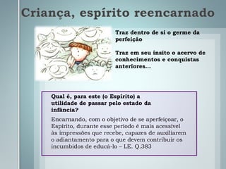 Criança, espírito reencarnado
Traz dentro de si o germe da
perfeição
Traz em seu ínsito o acervo de
conhecimentos e conquistas
anteriores…
Qual é, para este (o Espírito) a
utilidade de passar pelo estado da
infância?
Encarnando, com o objetivo de se aperfeiçoar, o
Espírito, durante esse período é mais acessível
às impressões que recebe, capazes de auxiliarem
o adiantamento para o que devem contribuir os
incumbidos de educá-lo – LE. Q.383
b
 