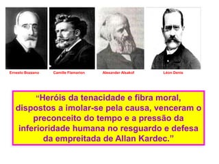 Ernesto Bozzano Camille Flamarion Alexander Alsakof Léon Denis
“Heróis da tenacidade e fibra moral,
dispostos a imolar-se pela causa, venceram o
preconceito do tempo e a pressão da
inferioridade humana no resguardo e defesa
da empreitada de Allan Kardec.”
 