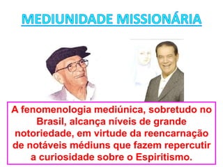 A fenomenologia mediúnica, sobretudo no
Brasil, alcança níveis de grande
notoriedade, em virtude da reencarnação
de notáveis médiuns que fazem repercutir
a curiosidade sobre o Espiritismo.
 