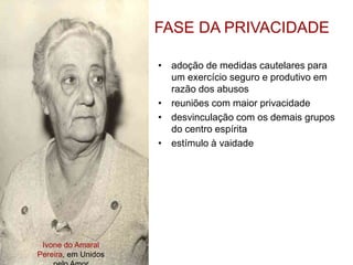 Ivone do Amaral
Pereira, em Unidos
FASE DA PRIVACIDADE
• adoção de medidas cautelares para
um exercício seguro e produtivo em
razão dos abusos
• reuniões com maior privacidade
• desvinculação com os demais grupos
do centro espírita
• estímulo à vaidade
 