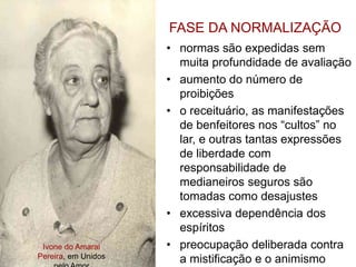 Ivone do Amaral
Pereira, em Unidos
FASE DA NORMALIZAÇÃO
• normas são expedidas sem
muita profundidade de avaliação
• aumento do número de
proibições
• o receituário, as manifestações
de benfeitores nos “cultos” no
lar, e outras tantas expressões
de liberdade com
responsabilidade de
medianeiros seguros são
tomadas como desajustes
• excessiva dependência dos
espíritos
• preocupação deliberada contra
a mistificação e o animismo
 
