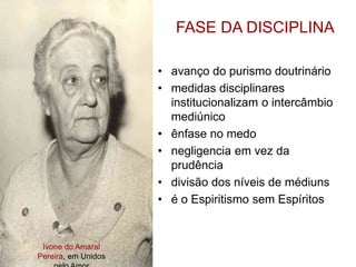 Ivone do Amaral
Pereira, em Unidos
FASE DA DISCIPLINA
• avanço do purismo doutrinário
• medidas disciplinares
institucionalizam o intercâmbio
mediúnico
• ênfase no medo
• negligencia em vez da
prudência
• divisão dos níveis de médiuns
• é o Espiritismo sem Espíritos
 