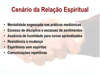 Cenário da Relação Espiritual
• Mentalidade engessada nas práticas mediúnicas
• Excesso de disciplina e escassez de sentimentos
• Ausência de humildade para novos aprendizados
• Resistência à mudança
• Espiritismo sem espíritos
• Comunicações repetitivas
 