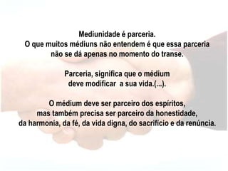 Mediunidade é parceria.
O que muitos médiuns não entendem é que essa parceria
não se dá apenas no momento do transe.
Parceria, significa que o médium
deve modificar a sua vida.(...).
O médium deve ser parceiro dos espíritos,
mas também precisa ser parceiro da honestidade,
da harmonia, da fé, da vida digna, do sacrifício e da renúncia.
 