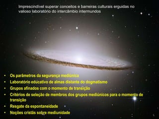 Imprescindível superar conceitos e barreiras culturais erguidas no
valioso laboratório do intercâmbio intermundos
• Os parâmetros da segurança mediúnica
• Laboratório educativo de almas distante do dogmatismo
• Grupos afinados com o momento de transição
• Critérios de seleção de membros dos grupos mediúnicos para o momento de
transição
• Resgate da espontaneidade
• Noções cristãs sobre mediunidade
 