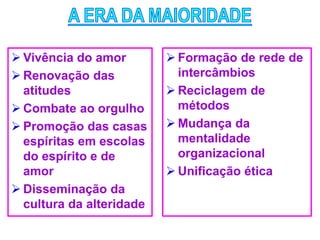  Vivência do amor
 Renovação das
atitudes
 Combate ao orgulho
 Promoção das casas
espíritas em escolas
do espírito e de
amor
 Disseminação da
cultura da alteridade
 Formação de rede de
intercâmbios
 Reciclagem de
métodos
 Mudança da
mentalidade
organizacional
 Unificação ética
 