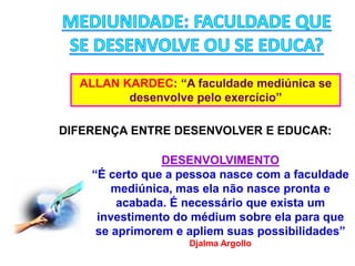 ALLAN KARDEC: “A faculdade mediúnica se
desenvolve pelo exercício”
DIFERENÇA ENTRE DESENVOLVER E EDUCAR:
DESENVOLVIMENTO
“É certo que a pessoa nasce com a faculdade
mediúnica, mas ela não nasce pronta e
acabada. É necessário que exista um
investimento do médium sobre ela para que
se aprimorem e apliem suas possibilidades”
Djalma Argollo
 