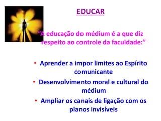 EDUCAR
“A educação do médium é a que diz
respeito ao controle da faculdade:”
• Aprender a impor limites ao Espírito
comunicante
• Desenvolvimento moral e cultural do
médium
• Ampliar os canais de ligação com os
planos invisíveis
 