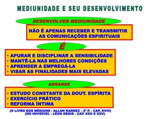 NÃO É APENAS RECEBER E TRANSMITIR
AS COMUNICAÇÕES ESPIRITUAIS
DESENVOLVER MEDIUNIDADE
 APURAR E DISCIPLINAR A SENSIBILIDADE
 MANTÊ-LA NAS MELHORES CONDIÇÕES
 APRENDER A EMPREGÁ-LA
 VISAR AS FINALIDADES MAIS ELEVADAS
 ESTUDO CONSTANTE DA DOUT. ESPÍRITA
 EXERCÍCIO PRÁTICO
 REFORMA ÍNTIMA
(O LIVRO DOS MÉDIUNS - ALLAN KARDEC - 2ª P. - CAP. XVIII)
(NO INVISÍVEL - LÉON DENIS - CAP. XXII E XXV)
ABRANGE
É
 