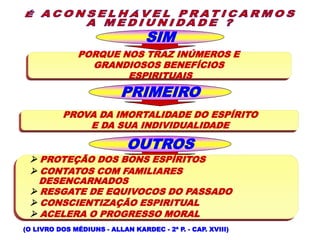 SIM
PORQUE NOS TRAZ INÚMEROS E
GRANDIOSOS BENEFÍCIOS
ESPIRITUAIS
PRIMEIRO
PROVA DA IMORTALIDADE DO ESPÍRITO
E DA SUA INDIVIDUALIDADE
OUTROS
(O LIVRO DOS MÉDIUNS - ALLAN KARDEC - 2ª P. - CAP. XVIII)
 PROTEÇÃO DOS BONS ESPÍRITOS
 CONTATOS COM FAMILIARES
DESENCARNADOS
 RESGATE DE EQUIVOCOS DO PASSADO
 CONSCIENTIZAÇÃO ESPIRITUAL
 ACELERA O PROGRESSO MORAL
 