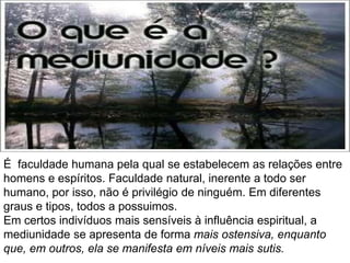 É faculdade humana pela qual se estabelecem as relações entre
homens e espíritos. Faculdade natural, inerente a todo ser
humano, por isso, não é privilégio de ninguém. Em diferentes
graus e tipos, todos a possuimos.
Em certos indivíduos mais sensíveis à influência espiritual, a
mediunidade se apresenta de forma mais ostensiva, enquanto
que, em outros, ela se manifesta em níveis mais sutis.
 