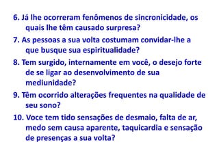 6. Já lhe ocorreram fenômenos de sincronicidade, os
quais lhe têm causado surpresa?
7. As pessoas a sua volta costumam convidar-lhe a
que busque sua espiritualidade?
8. Tem surgido, internamente em você, o desejo forte
de se ligar ao desenvolvimento de sua
mediunidade?
9. Têm ocorrido alterações frequentes na qualidade de
seu sono?
10. Voce tem tido sensações de desmaio, falta de ar,
medo sem causa aparente, taquicardia e sensação
de presenças a sua volta?
 
