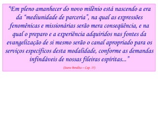 “Em pleno amanhecer do novo milênio está nascendo a era
da “mediunidade de parceria”, na qual as expressões
fenomênicas e missionárias serão mera conseqüência, e na
qual o preparo e a experiência adquiridos nas fontes da
evangelização de si mesmo serão o canal apropriado para os
serviços específicos desta modalidade, conforme as demandas
infindáveis de nossas fileiras espíritas...”
(Seara Bendita – Cap. 15)
 